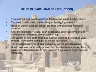FILLED IN (EARTH BAG CONSTRUCTION)
• This method was developed from the bunkers made by the military.
• The basic construction method began by digging a trench.
• Rows of woven bags (or tubes) are filled with available inorganic
material.
• After the foundation is laid, each successive layer will have one or
more strands of barbed wire placed on top.
• The weight of this earth filled bag pushes down on the barbed wire
strands, locking the bag in place on the row below.
• The most popular type of bag is made of woven polypropylene.
• Humid soil was traditionally poured into wooden lattice works. Thus, it
gave some thermal mass to light structures as well as some acoustic
insulation.
 