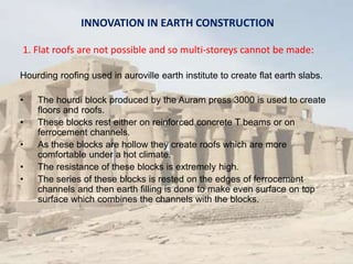 INNOVATION IN EARTH CONSTRUCTION
Hourding roofing used in auroville earth institute to create flat earth slabs.
• The hourdi block produced by the Auram press 3000 is used to create
floors and roofs.
• These blocks rest either on reinforced concrete T beams or on
ferrocement channels.
• As these blocks are hollow they create roofs which are more
comfortable under a hot climate.
• The resistance of these blocks is extremely high.
• The series of these blocks is rested on the edges of ferrocement
channels and then earth filling is done to make even surface on top
surface which combines the channels with the blocks.
1. Flat roofs are not possible and so multi-storeys cannot be made:
 