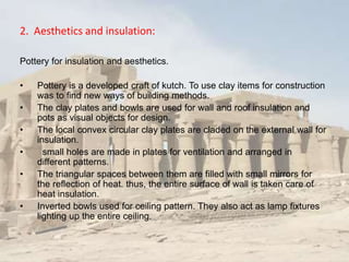 2. Aesthetics and insulation:
Pottery for insulation and aesthetics.
• Pottery is a developed craft of kutch. To use clay items for construction
was to find new ways of building methods.
• The clay plates and bowls are used for wall and roof insulation and
pots as visual objects for design.
• The local convex circular clay plates are claded on the external wall for
insulation.
• small holes are made in plates for ventilation and arranged in
different patterns.
• The triangular spaces between them are filled with small mirrors for
the reflection of heat. thus, the entire surface of wall is taken care of
heat insulation.
• Inverted bowls used for ceiling pattern. They also act as lamp fixtures
lighting up the entire ceiling.
 