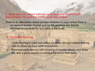 3. Wood does not adhere with the earth walls and mostly create
gaps between the wall and the frame of the window:
There is an alternative where pivoted windows re used where there is
no need of wooden frames and so the windows are directly
attached by pivots to the two sides of the walls
4. Flat Earth flooring
• Oxide flooring is used now adays by which various colours flooring
cab be produced from earth techniques.
• Rammed earth flooring with covering of wooden blocks and strips
are also a good solution to achieve flat floors from earth.
 