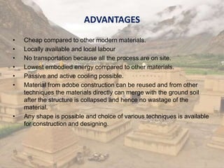ADVANTAGES
• Cheap compared to other modern materials.
• Locally available and local labour
• No transportation because all the process are on site.
• Lowest embodied energy compared to other materials.
• Passive and active cooling possible.
• Material from adobe construction can be reused and from other
techniques the materials directly can merge with the ground soil
after the structure is collapsed and hence no wastage of the
material.
• Any shape is possible and choice of various techniques is available
for construction and designing.
 