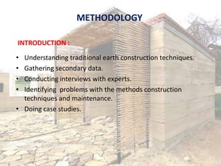 METHODOLOGY
• Understanding traditional earth construction techniques.
• Gathering secondary data.
• Conducting interviews with experts.
• Identifying problems with the methods construction
techniques and maintenance.
• Doing case studies.
INTRODUCTION :
 