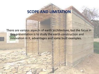 SCOPE AND LIMITATION
There are various aspects of earth architecture, but the focus in
this presentation is to study the earth construction and
innovation in it, advantages and some built examples.
 