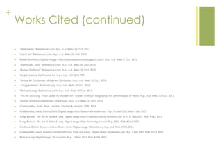 +
Works Cited (continued)
 "Minimalism." Reference.com. N.p., n.d. Web. 06 Oct. 2013.
 "Land Art." Reference.com. N.p., n.d. Web. 06 Oct. 2013.
 Robert Smithson. Digital image. Http://impossiblecloud.blogspot.com/. N.p., n.d. Web. 7 Oct. 2013.
 "Earthworks_(art)." Reference.com. N.p., n.d. Web. 06 Oct. 2013.
 "Robert Smithson." Reference.com. N.p., n.d. Web. 06 Oct. 2013.
 Siegal, Joshua. Earthworks Art. N.p.: n.p., Fall 2004. PDF.
 "ArtLex Art Dictionary." ArtLex Art Dictionary. N.p., n.d. Web. 07 Oct. 2013.
 "Guggenheim." Richard Long. N.p., n.d. Web. 07 Oct. 2013.
 "Richard Long." Reference.com. N.p., n.d. Web. 07 Oct. 2013.
 "The Art Story.org - Your Guide to Modern Art." Robert Smithson Biography, Art, and Analysis of Works. N.p., n.d. Web. 07 Oct. 2013.
 "Robert Smithson Earthworks." HubPages. N.p., n.d. Web. 07 Oct. 2013.
 Goldsworthy, Andy. Time. London: Thames & Hudson, 2000. Print.
 Goldsworthy, Andy. River of Earth. Digital image. Http://lauracricket.tumblr.com/. N.p., 10 June 2012. Web. 8 Oct. 2013.
 Long, Richard. The Art of Richard Long. Digital image.Http://12monthscreativity.wordpress.com. N.p., 17 May 2011. Web. 8 Oct. 2013.
 Long, Richard. The Art of Richard Long. Digital image. Http://laetal.blogspot.com/. N.p., 2012. Web. 8 Oct. 2013.
 Smithson, Robert. Emmen Smithson Broken Circle. Digital image. Wikipedia.org. N.p., n.d. Web. 8 Oct. 2013.
 Goldsworthy, Andy. Boulder Covered with Flower Petals and Leaves. Digital image.Steeplemedia.com. N.p., 7 July 2007. Web. 8 Oct. 2013.
 Richard Long. Digital image. The Guardian. N.p., 15 June 2012. Web. 8 Oct. 2013.
 