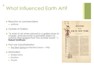 +
What Influenced Earth Art?
 Reaction to commercialism
 Artificial
 Outside of Gallery
 ‖A work of art when placed in a gallery loses its
charge, and becomes a portable object or
surface disengaged from the outside world.‖ –
Robert Smithson
 Post war industrialization
 The Silent Spring by Rachel Carson – 1962
 Minimalism
 Simple forms
 Emotion
 Visuals
 