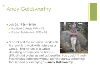 +
Andy Goldsworthy
 July 26, 1956 – British
 Bradford College 1974 – 75
 Preston Polytechnic 1975 – 78
 ―I can‘t edit the materials I work with.
My remit is to work with nature as a
whole. I find nature as a whole
disturbing. Nature can be harsh –
difficult and brutal, as well as beautiful. You couldn‘t walk
five minutes from here without coming across something
that is dead or decaying.‖ —Andy Goldsworthy
 
