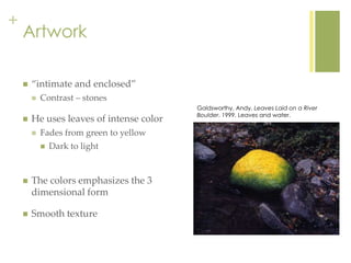 +
Artwork
 “intimate and enclosed”
 Contrast – stones
 He uses leaves of intense color
 Fades from green to yellow
 Dark to light
 The colors emphasizes the 3
dimensional form
 Smooth texture
Goldsworthy, Andy. Leaves Laid on a River
Boulder. 1999. Leaves and water.
 