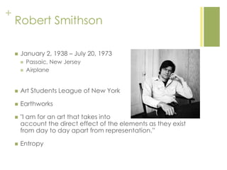 +
Robert Smithson
 January 2, 1938 – July 20, 1973
 Passaic, New Jersey
 Airplane
 Art Students League of New York
 Earthworks
 "I am for an art that takes into
account the direct effect of the elements as they exist
from day to day apart from representation.‖
 Entropy
 