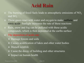 Prepared June 2004 Slide 21
 The burning of fossil fuels leads to atmospheric emissions of NO2
and SO2
 These gases react with water and oxygen to make sulfuric and
nitric acids. Sunlight increases the rate of these reactions
 Rain, snow and fog can be polluted with these acidic
compounds, which is then deposited at the earths surface
 The deposition of acids can:
 Damage forests and soils
 Causes acidification of lakes and other water bodies
 Disturb wildlife
 Cause the decay of building and other structures
 Impact on human health
 