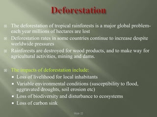 Slide 22
 The deforestation of tropical rainforests is a major global problem-
each year millions of hectares are lost
 Deforestation rates in some countries continue to increase despite
worldwide pressures
 Rainforests are destroyed for wood products, and to make way for
agricultural activities, mining and dams.
 The impacts of deforestation include:
 Loss of livelihood for local inhabitants
 Variable environmental conditions (susceptibility to flood,
aggravated droughts, soil erosion etc)
 Loss of biodiversity and disturbance to ecosystems
 Loss of carbon sink
 