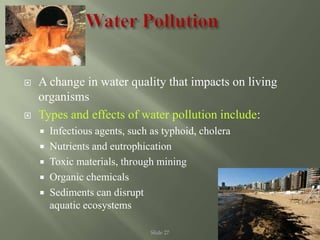 Slide 27
 A change in water quality that impacts on living
organisms
 Types and effects of water pollution include:
 Infectious agents, such as typhoid, cholera
 Nutrients and eutrophication
 Toxic materials, through mining
 Organic chemicals
 Sediments can disrupt
aquatic ecosystems
 