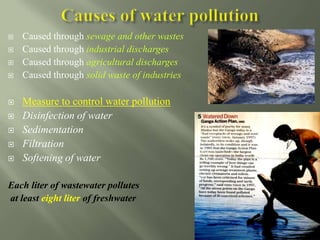  Caused through sewage and other wastes
 Caused through industrial discharges
 Caused through agricultural discharges
 Caused through solid waste of industries
 Measure to control water pollution
 Disinfection of water
 Sedimentation
 Filtration
 Softening of water
Each liter of wastewater pollutes
at least eight liter of freshwater
 