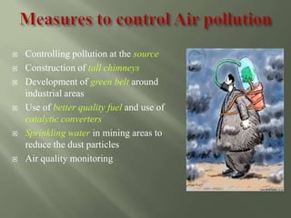  Controlling pollution at the source
 Construction of tall chimneys
 Development of green belt around
industrial areas
 Use of better quality fuel and use of
catalytic converters
 Sprinkling water in mining areas to
reduce the dust particles
 Air quality monitoring
 