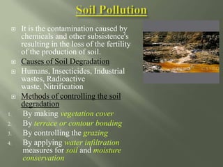  It is the contamination caused by
chemicals and other subsistence's
resulting in the loss of the fertility
of the production of soil.
 Causes of Soil Degradation
 Humans, Insecticides, Industrial
wastes, Radioactive
waste, Nitrification
 Methods of controlling the soil
degradation
1. By making vegetation cover
2. By terrace or contour bonding
3. By controlling the grazing
4. By applying water infiltration
measures for soil and moisture
conservation
 