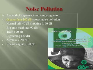  A sound of unpleasant and annoying nature
• Greater than 140 dB causes noise pollution
• Normal talk 40 dB shouting is 60 dB
• Big auto machines 90 dB
• Traffic 70 dB
• Lightening 120 dB
• Airplanes 150 dB
• Rocket engines 190 dB
 