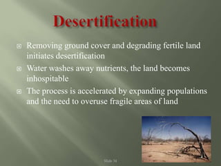 Slide 34
 Removing ground cover and degrading fertile land
initiates desertification
 Water washes away nutrients, the land becomes
inhospitable
 The process is accelerated by expanding populations
and the need to overuse fragile areas of land
 