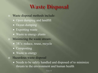 Slide 35
 Waste disposal methods include:
 Open dumping and landfill
 Ocean dumping
 Exporting waste
 Waste to energy plants
 Minimizing the waste stream:
 3R’s: reduce, reuse, recycle
 Composting
 Waste to energy
 Hazardous waste disposal
 Needs to be safely handled and disposed of to minimize
threats to the environment and human health
 