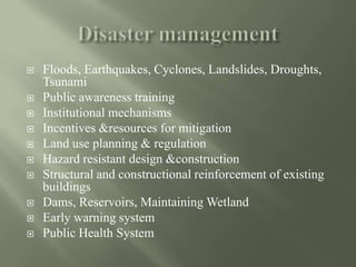 Floods, Earthquakes, Cyclones, Landslides, Droughts,
Tsunami
 Public awareness training
 Institutional mechanisms
 Incentives &resources for mitigation
 Land use planning & regulation
 Hazard resistant design &construction
 Structural and constructional reinforcement of existing
buildings
 Dams, Reservoirs, Maintaining Wetland
 Early warning system
 Public Health System
 