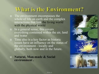 Slide 4
 The environment encompasses the
whole of life on earth and the complex
interactions that link the living world
with the physical world
 In a general sense, this covers
everything contained within the air, land
and water
 Time also is a key factor as historic
issues have an influence on the status of
the environment - locally and
globally, both now and in the future.
 Natural, Man-made & Social
environment .
 