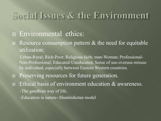  Environmental ethics:
 Resource consumption pattern & the need for equitable
utilization:
Urban-Rural; Rich-Poor; Religious faith; man-Woman; Professional-
Non-Professional; Educated-Uneducated; Sense of use-overuse-misuse
by individual, especially between Eastern Western countries.
 Preserving resources for future generation.
 Ethical basis of environment education & awareness.
-The gandhian way of life.
-Education in nature-:Shantiniketan model
 