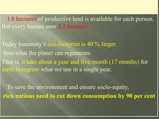 1.8 hectares of productive land is available for each person.
But every human uses 2.3 hectares
Today humanity’s eco-footprint is 40 % larger
than what the planet can regenerate.
That is, it take about a year and five month (17 months) for
earth to regrow what we use in a single year.
To save the environment and ensure socio-equity,
rich nations need to cut down consumption by 90 per cent
 