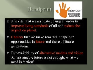  It is vital that we instigate change in order to
improve living standards of all and reduce the
impact on planet.
 Choices that we make now will shape our
opportunities in future and those of future
generations.
 But availability of alternative models and vision
for sustainable future is not enough, what we
need is ‘action’.
 