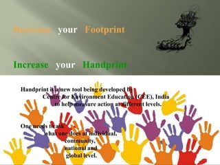 Decrease your Footprint
Increase your Handprint
Handprint is a new tool being developed by
Centre for Environment Education (CEE), India
to help measure action at different levels.
One needs to ask
what one does at individual,
community,
national and
global level.
 