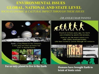 Humans have brought Earth to
brink of biotic crisis
ENVIRONMENTAL ISSUES
GLOBAL, NATIONALAND STATE LEVEL
SOCIO-ECONOMIC & CALTURAL IMPECT THROUGH THESE ISSUES
-DR.ANILKUMAR PANDYA
For us only planet to live is the Earth
 