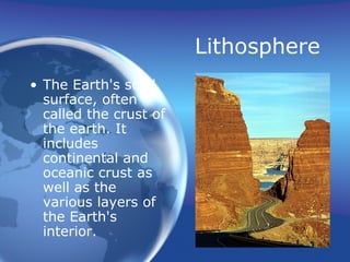 Lithosphere
• The Earth's solid
surface, often
called the crust of
the earth. It
includes
continental and
oceanic crust as
well as the
various layers of
the Earth's
interior.
 