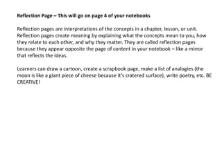 Reflection Page – This will go on page 4 of your notebooks
Reflection pages are interpretations of the concepts in a chapter, lesson, or unit.
Reflection pages create meaning by explaining what the concepts mean to you, how
they relate to each other, and why they matter. They are called reflection pages
because they appear opposite the page of content in your notebook – like a mirror
that reflects the ideas.
Learners can draw a cartoon, create a scrapbook page, make a list of analogies (the
moon is like a giant piece of cheese because it’s cratered surface), write poetry, etc. BE
CREATIVE!
 