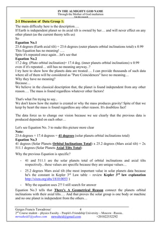IN THE ALMIGHTY GOD NAME
Through the Mother of God mediation
I do this research
Gerges Francis Tawadrous/
2nd
Course student – physics Faculty – People's Friendship University – Moscow –Russia..
mrwaheid1@yahoo.com mrwaheid@gmail.com +201022532292
4
2-1 Discussion of Data Group 1:
The main difficulty here is the description….
If Earth is independent planet so its axial tilt is owned by her… and will never effect on any
other planet (as the current theory tells us)
So
Equation No.1
23.4 degrees (Earth axial tilt) = 23.6 degrees (outer planets orbital inclinations total) x 0.99
This Equation has no meaning! ….
Spite it's repeated once again…let's see that
Equation No.2
17.2 deg. (Pluto orbital inclination)= 17.4 deg. (inner planets orbital inclinations) x 0.99
even if it's repeated… still has no meaning anyway..?
I try here to show how the planets data are treated…. I can provide thousands of such data
where all of them will be considered as "Pure Coincidences" have no meaning…
Why they have no meaning?
Because…
We believe in the classical description that, the planet is found independent from any other
reason…. The mass is found regardless whatever other factors!
That's what I'm trying to say..
We don't know how the matter is created or why the mass produces gravity! Spite of that we
keep by heart the mass is found regardless any other reason. It's doubtless fact!
The data force us to change our vision because we see clearly that the previous data is
produced depended on each other…
Let's see Equation No. 3 to make this picture more clear
Note:
23.6 degrees + 17.4 degrees = 41 degrees (solar planets orbital inclinations total)
Equation No.3
41 degrees (Solar Planets Orbital Inclinations Total) x 25.2 degrees (Mars axial tilt) = 2x
511.1 degrees (Solar Planets Axial Tilts Total)
Why the previous Equation is specific?
- 41 and 511.1 are the solar planets total of orbital inclinations and axial tilts
respectively.. these values are specific because they are unique values…
- 25.2 degrees Mars axial tilt (the most important value in solar planets data because
he's the constant in Kepler 3rd
Law table – review Kepler 3rd
law explanation
http://vixra.org/abs/1810.0053 )
- Why the equation uses 2?! I still search for answer
Equation No.3 tells that There's A Geometrical Reason connect the planets orbital
inclinations with their axial tilts…. And that proves the solar group is one body or machine
and no one planet is independent from the others…
 