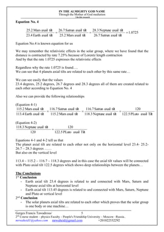 IN THE ALMIGHTY GOD NAME
Through the Mother of God mediation
I do this research
Gerges Francis Tawadrous/
2nd
Course student – physics Faculty – People's Friendship University – Moscow –Russia..
mrwaheid1@yahoo.com mrwaheid@gmail.com +201022532292
5
Equation No. 4
0725.1
tiltaxailSatrun26.7
tiltaxailNeptune28.3
tiltaxailMars25.2
tiltaxailSatrun26.7
tiltaxailEarth23.4
tiltaxailMars25.2

Equation No.4 is known equation for us
We may remember the relativistic effects in the solar group, where we have found that the
distance is contracted by rate 7.25% because of Lorentz length contraction
And by that the rate 1.0725 expresses the relativistic effects
Regardless why the rate 1.0725 is found….
We can see that 4 planets axial tilts are related to each other by this same rate…
We can see easily that the values
23.4 degrees, 25.2 degrees, 26.7 degrees and 28.3 degrees all of them are created related to
each other according to Equation No. 4
Also we can provide the following relationships
(Equation 4-1)
TiltaxailPLuto5.122
120
tiltaxailNeptune118.3
tiltaxailSatrun116.7
tiltaxailMars115.2
tiltaxailSatrun116.7
tiltaxailEarth113.4
tiltaxailMars115.2

(Equation 4-2)
TiltaxailPLuto5.122
120
120
tiltaxailNeptune118.3

Equations 4-1 and 4-2 tell us that
The planet axial tilt are related to each other not only on the horizontal level 23.4- 25.2-
26.7 – 28.3 degrees ……
But also on the vertical level
113.4 – 115.2 – 116.7 – 118.3 degrees and in this case the axial tilt values will be connected
with Pluto axial tilt 122.5 degrees which shows deep relationships between the planets…
The Conclusions
1st
Conclusion
- Earth axial tilt 23.4 degrees is related to and connected with Mars, Saturn and
Neptune axial tilts at horizontal level
- Earth axial tilt 113.45 degrees is related to and connected with Mars, Saturn, Neptune
and Pluto at vertical level
2nd
Conclusion
- The solar planets axial tilts are related to each other which proves that the solar group
is one body or one machine…
 