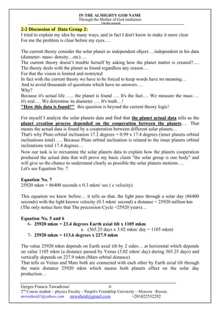 IN THE ALMIGHTY GOD NAME
Through the Mother of God mediation
I do this research
Gerges Francis Tawadrous/
2nd
Course student – physics Faculty – People's Friendship University – Moscow –Russia..
mrwaheid1@yahoo.com mrwaheid@gmail.com +201022532292
6
2-2 Discussion of Data Group 2:
I tried to explain my idea by many ways, and in fact I don't know to make it more clear
For me the problem is clear before my eyes….
The current theory consider the solar planet as independent object….independent in his data
(diameter- mass- density…etc)….
The current theory doesn’t trouble herself by asking how the planet matter is created?….
The theory deals with the planet as found regardless any reason….
For that the vision is limited and restricted
In fact with the current theory we have to be forced to keep words have no meaning…
And to avoid thousands of questions which have no answers….
Why?
Because it's actual life ….. the planet is found …. It's the fact…. We measure the mass …
it's real…. We determine its diameter …. It's truth…!
"How this data is found?" this question is beyond the current theory logic!
For myself I analyze the solar planets data and find that the planet actual data tells us the
planet creation process depended on the cooperation between the planets…. That
means the actual data is found by a cooperation between different solar planets…
That's why Pluto orbital inclination 17.2 degrees = 0.99 x 17.4 degrees (inner planets orbital
inclinations total) …. Because Pluto orbital inclination is related to the inner planets orbital
inclinations total 17.4 degrees…
Now our task is to reexamine the solar planets data to explain how the planets cooperation
produced the actual data that will prove my basic claim "the solar group is one body" and
will give us the chance to understand clearly as possible the solar planets motions….
Let's see Equation No. 7
Equation No. 7
25920 mkm = 86400 seconds x 0.3 mkm/ sec ( c velocity)
This equation we knew before… it tells us that, the light pass through a solar day (86400
seconds) with the light known velocity (0.3 mkm/ second) a distance = 25920 million km
(The only notice here that The precession Cycle =25920 years)…
Equation No. 5 and 6
6- 25920 mkm = 23.4 degrees Earth axial tilt x 1105 mkm
a. (365.25 days x 3.02 mkm/ day = 1105 mkm)
7- 25920 mkm = 113.6 degrees x 227.9 mkm
The value 25920 mkm depends on Earth axial tilt by 2 sides… at horizontal which depends
on value 1105 mkm (a distance passed by Venus (3.02 mkm/ day) during 365.25 days) and
vertically depends on 227.9 mkm (Mars orbital distance)
That tells us Venus and Mars both are connected with each other by Earth axial tilt through
the main distance 25920 mkm which means both planets effect on the solar day
production…
 