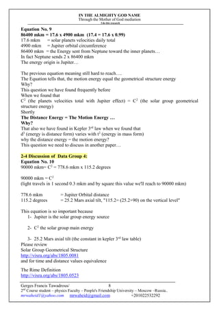 IN THE ALMIGHTY GOD NAME
Through the Mother of God mediation
I do this research
Gerges Francis Tawadrous/
2nd
Course student – physics Faculty – People's Friendship University – Moscow –Russia..
mrwaheid1@yahoo.com mrwaheid@gmail.com +201022532292
8
Equation No. 9
86400 mkm = 17.6 x 4900 mkm (17.4 = 17.6 x 0.99)
17.6 mkm = solar planets velocities daily total
4900 mkm = Jupiter orbital circumference
86400 mkm = the Energy sent from Neptune toward the inner planets…
In fact Neptune sends 2 x 86400 mkm
The energy origin is Jupiter…
The previous equation meaning still hard to reach….
The Equation tells that, the motion energy equal the geometrical structure energy
Why?
This question we have found frequently before
When we found that
C2
(the planets velocities total with Jupiter effect) = C2
(the solar group geometrical
structure energy)
Shortly
The Distance Energy = The Motion Energy …
Why?
That also we have found in Kepler 3rd
law when we found that
d3
(energy is distance form) varies with t2
(energy in mass form)
why the distance energy = the motion energy?
This question we need to discuss in another paper…
2-4 Discussion of Data Group 4:
Equation No. 10
90000 mkm= C2
= 778.6 mkm x 115.2 degrees
90000 mkm = C2
(light travels in 1 second 0.3 mkm and by square this value we'll reach to 90000 mkm)
778.6 mkm = Jupiter Orbital distance
115.2 degrees = 25.2 Mars axial tilt, "115.2= (25.2+90) on the vertical level"
This equation is so important because
1- Jupiter is the solar group energy source
2- C2
the solar group main energy
3- 25.2 Mars axial tilt (the constant in kepler 3rd
law table)
Please review
Solar Group Geometrical Structure
http://vixra.org/abs/1805.0081
and for time and distance values equivalence
The Rime Definition
http://vixra.org/abs/1805.0523
 