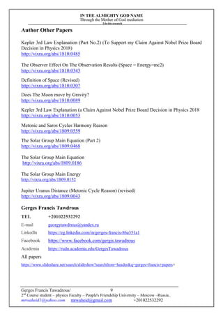 IN THE ALMIGHTY GOD NAME
Through the Mother of God mediation
I do this research
Gerges Francis Tawadrous/
2nd
Course student – physics Faculty – People's Friendship University – Moscow –Russia..
mrwaheid1@yahoo.com mrwaheid@gmail.com +201022532292
9
Author Other Papers
Kepler 3rd Law Explanation (Part No.2) (To Support my Claim Against Nobel Prize Board
Decision in Physics 2018)
http://vixra.org/abs/1810.0485
The Observer Effect On The Observation Results (Space = Energy=mc2)
http://vixra.org/abs/1810.0343
Definition of Space (Revised)
http://vixra.org/abs/1810.0307
Does The Moon move by Gravity?
http://vixra.org/abs/1810.0089
Kepler 3rd Law Explanation (a Claim Against Nobel Prize Board Decision in Physics 2018
http://vixra.org/abs/1810.0053
Metonic and Saros Cycles Harmony Reason
http://vixra.org/abs/1809.0559
The Solar Group Main Equation (Part 2)
http://vixra.org/abs/1809.0468
The Solar Group Main Equation
http://vixra.org/abs/1809.0186
The Solar Group Main Energy
http://vixra.org/abs/1809.0152
Jupiter Uranus Distance (Metonic Cycle Reason) (revised)
http://vixra.org/abs/1809.0043
Gerges Francis Tawdrous
TEL +201022532292
E-mail georgytawdrous@yandex.ru
Linkedln https://eg.linkedin.com/in/gerges-francis-86a351a1
Facebook https://www.facebook.com/gergis.tawadrous
Academia https://rudn.academia.edu/GergesTawadrous
All papers
https://www.slideshare.net/search/slideshow?searchfrom=header&q=gerges+francis+papers+
 