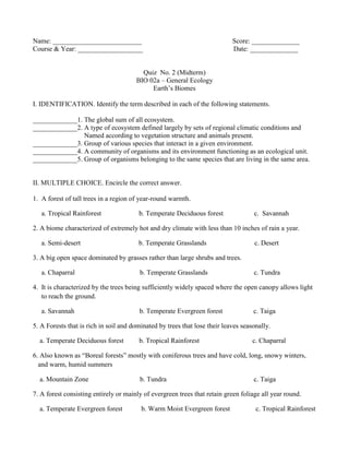 Name: __________________________ Score: ______________
Course & Year: ___________________ Date: ______________
Quiz No. 2 (Midterm)
BIO 02a – General Ecology
Earth’s Biomes
I. IDENTIFICATION. Identify the term described in each of the following statements.
_____________1. The global sum of all ecosystem.
_____________2. A type of ecosystem defined largely by sets of regional climatic conditions and
Named according to vegetation structure and animals present.
_____________3. Group of various species that interact in a given environment.
_____________4. A community of organisms and its environment functioning as an ecological unit.
_____________5. Group of organisms belonging to the same species that are living in the same area.
II. MULTIPLE CHOICE. Encircle the correct answer.
1. A forest of tall trees in a region of year-round warmth.
a. Tropical Rainforest b. Temperate Deciduous forest c. Savannah
2. A biome characterized of extremely hot and dry climate with less than 10 inches of rain a year.
a. Semi-desert b. Temperate Grasslands c. Desert
3. A big open space dominated by grasses rather than large shrubs and trees.
a. Chaparral b. Temperate Grasslands c. Tundra
4. It is characterized by the trees being sufficiently widely spaced where the open canopy allows light
to reach the ground.
a. Savannah b. Temperate Evergreen forest c. Taiga
5. A Forests that is rich in soil and dominated by trees that lose their leaves seasonally.
a. Temperate Deciduous forest b. Tropical Rainforest c. Chaparral
6. Also known as “Boreal forests” mostly with coniferous trees and have cold, long, snowy winters,
and warm, humid summers
a. Mountain Zone b. Tundra c. Taiga
7. A forest consisting entirely or mainly of evergreen trees that retain green foliage all year round.
a. Temperate Evergreen forest b. Warm Moist Evergreen forest c. Tropical Rainforest
 