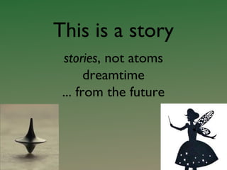 This is a story
stories, not atoms
dreamtime
... from the future
 