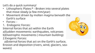 Let’s do a quick summary!
• Lithospheric Plates:* - Broken into several plates
that move slowly (a few mm/year)
• Movement driven by molten magma beneath the
Earth's surface
• Forces: -
1. Endogenic Forces:
Internal forces that act within the Earth
a)Sudden movements: earthquakes, volcanoes
b)Diastrophic movements ( mountain building)
2.Exogenic Forces:
a)External forces that act on the Earth's surface,
Erosion and deposition (rivers, wind, glaciers, sea-
waves)
 