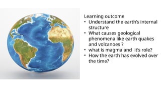 Learning outcome
• Understand the earth’s internal
structure
• What causes geological
phenomena like earth quakes
and volcanoes ?
• what is magma and it’s role?
• How the earth has evolved over
the time?
 