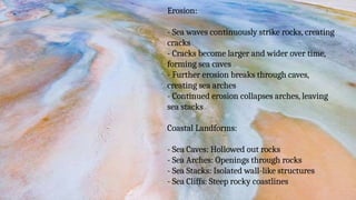 Erosion:
- Sea waves continuously strike rocks, creating
cracks
- Cracks become larger and wider over time,
forming sea caves
- Further erosion breaks through caves,
creating sea arches
- Continued erosion collapses arches, leaving
sea stacks
Coastal Landforms:
- Sea Caves: Hollowed out rocks
- Sea Arches: Openings through rocks
- Sea Stacks: Isolated wall-like structures
- Sea Cliffs: Steep rocky coastlines
 