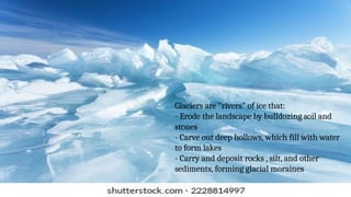 Glaciers are "rivers" of ice that:
- Erode the landscape by bulldozing soil and
stones
- Carve out deep hollows, which fill with water
to form lakes
- Carry and deposit rocks , silt, and other
sediments, forming glacial moraines
 