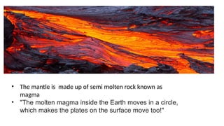 • The mantle is made up of semi molten rock known as
magma
• "The molten magma inside the Earth moves in a circle,
which makes the plates on the surface move too!"
 