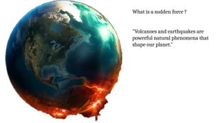 What is a sudden force ?
"Volcanoes and earthquakes are
powerful natural phenomena that
shape our planet."
 