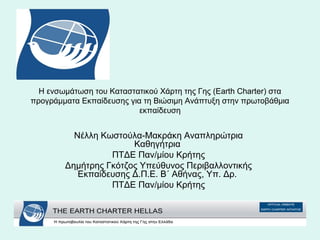 Η ενσωμάτωση του Καταστατικού Χάρτη της Γης (Earth Charter) στα 
προγράμματα Εκπαίδευσης για τη Βιώσιμη Ανάπτυξη στην πρωτοβάθμια 
εκπαίδευση 
Νέλλη Κωστούλα-Μακράκη Αναπληρώτρια 
Καθηγήτρια 
ΠΤΔΕ Παν/μίου Κρήτης 
Δημήτρης Γκότζος Υπεύθυνος Περιβαλλοντικής 
Εκπαίδευσης Δ.Π.Ε. Β΄ Αθήνας, Υπ. Δρ. 
ΠΤΔΕ Παν/μίου Κρήτης 
 