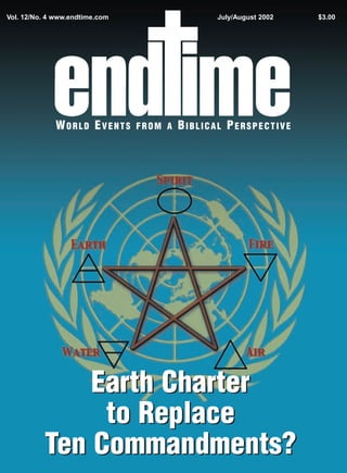Vol. 12/No. 4 www.endtime.com                   July/August 2002   $3.00




             WORLD EVENTS       FROM A   BIBLICAL PERSPECTIVE




              Earth Charter
               to Replace
          Ten Commandments?
 