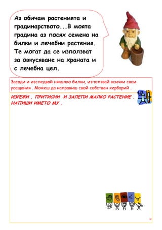 Аз обичам растенията и
 градинарството...В моята
 градина аз посях семена на
 билки и лечебни растения.
 Те могат да се използват
 за овкусяване на храната и
 с лечебна цел.

Засади и изследвай няколко билки, използвай всички свои
усещания . Можеш да направиш свой собствен хербарий .

ИЗРЕЖИ , ПРИТИСНИ И ЗАЛЕПИ МАЛКО РАСТЕНИЕ .
НАПИШИ ИМЕТО МУ .




                                                          10
 