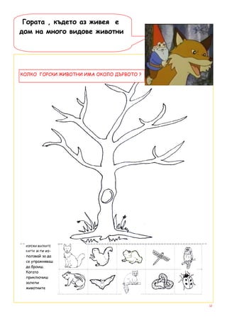 Гората , където аз живея е
дом на много видове животни




КОЛКО ГОРСКИ ЖИВОТНИ ИМА ОКОЛО ДЪРВОТО ?




 ИЗРЕЖИ МАЛКИТЕ
 КАРТИи ги из-
 ползвай за да
 се упражняваш
 да броиш.
 Когато
 приключиш
 залепи
 животните



                                           12
 