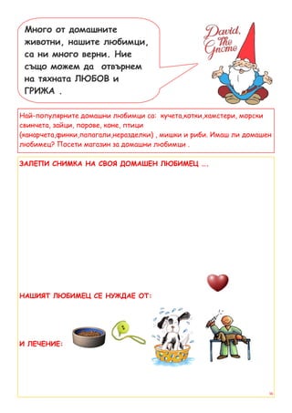 Много от домашните
 животни, нашите любимци,
 са ни много верни. Ние
 също можем да отвърнем
 на тяхната ЛЮБОВ и
 ГРИЖА .

Най-популярните домашни любимци са: кучета,котки,хамстери, морски
свинчета, зайци, порове, коне, птици
(канарчета,финки,папагали,неразделки) , мишки и риби. Имаш ли домашен
любимец? Посети магазин за домашни любимци .

ЗАЛЕПИ СНИМКА НА СВОЯ ДОМАШЕН ЛЮБИМЕЦ ….




НАШИЯТ ЛЮБИМЕЦ СЕ НУЖДАЕ ОТ:




И ЛЕЧЕНИЕ:




                                                                    16
 