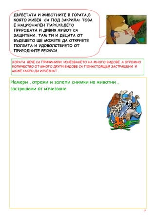 ДЪРВЕТАТА И ЖИВОТНИТЕ В ГОРАТА,В
 КОЯТО ЖИВЕЯ СА ПОД ЗАКРИЛА: ТОВА
 Е НАЦИОНАЛЕН ПАРК,КЪДЕТО
 ПРИРОДАТА И ДИВИЯ ЖИВОТ СА
 ЗАЩИТЕНИ. ТАМ ТИ И ДЕЦАТА ОТ
 БЪДЕЩЕТО ЩЕ МОЖЕТЕ ДА ОТКРИЕТЕ
 ПОЛЗАТА И УДОВОЛСТВИЕТО ОТ
 ПРИРОДНИТЕ РЕСУРСИ.


ХОРАТА ВЕЧЕ СА ПРИЧИНИЛИ ИЗЧЕЗВАНЕТО НА МНОГО ВИДОВЕ .А ОГРОМНО
КОЛИЧЕСТВО ОТ МНОГО ДРУГИ ВИДОВЕ СА ПОНАСТОЯЩЕМ ЗАСТРАШЕНИ И
МОЖЕ СКОРО ДА ИЗЧЕЗНАТ .


Намери , отрежи и залепи снимки на животни ,
застрашени от изчезване




                                                                  17
 