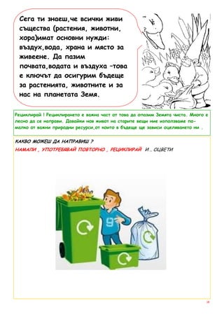Сега ти знаеш,че всички живи
 същества (растения, животни,
 хора)имат основни нужди:
 въздух,вода, храна и място за
 живеене. Да пазим
 почвата,водата и въздуха –това
 е ключът да осигурим бъдеще
 за растенията, животните и за
 нас на планетата Земя.

Рециклирай ! Рециклирането е важна част от това да опазим Земята чиста. Много е
лесно да се направи. Давайки нов живот на старите вещи ние използваме по-
малко от важни природни ресурси,от които в бъдеще ще зависи оцеляването ни .


КАКВО МОЖЕШ ДА НАПРАВИШ ?
НАМАЛИ , УПОТРЕБЯВАЙ ПОВТОРНО , РЕЦИКЛИРАЙ И .. ОЦВЕТИ




                                                                              18
 